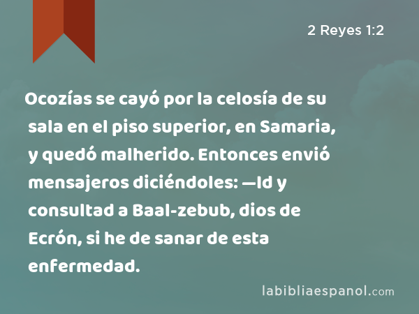 Ocozías se cayó por la celosía de su sala en el piso superior, en Samaria, y quedó malherido. Entonces envió mensajeros diciéndoles: —Id y consultad a Baal-zebub, dios de Ecrón, si he de sanar de esta enfermedad. - 2 Reyes 1:2