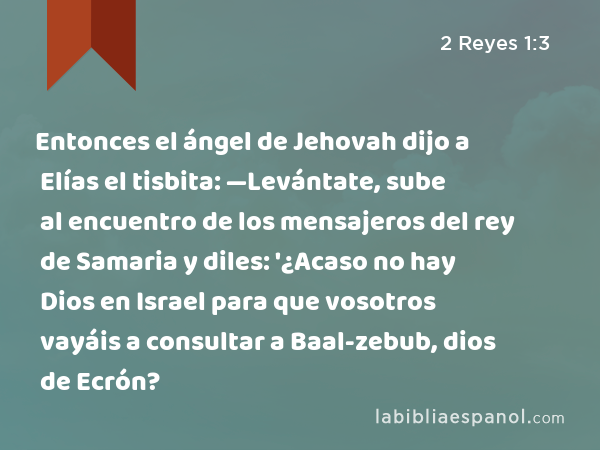 Entonces el ángel de Jehovah dijo a Elías el tisbita: —Levántate, sube al encuentro de los mensajeros del rey de Samaria y diles: '¿Acaso no hay Dios en Israel para que vosotros vayáis a consultar a Baal-zebub, dios de Ecrón? - 2 Reyes 1:3