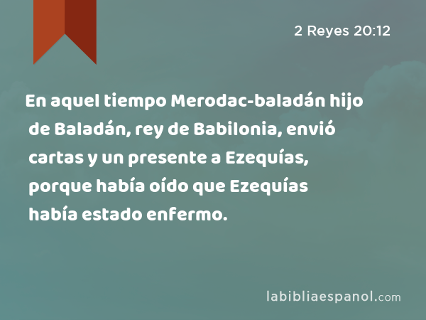 En aquel tiempo Merodac-baladán hijo de Baladán, rey de Babilonia, envió cartas y un presente a Ezequías, porque había oído que Ezequías había estado enfermo. - 2 Reyes 20:12