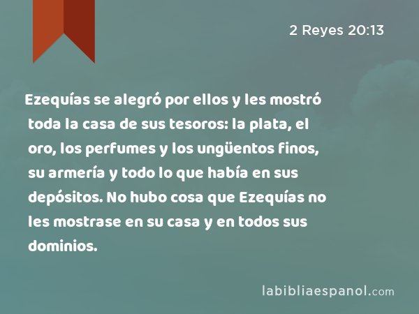 Ezequías se alegró por ellos y les mostró toda la casa de sus tesoros: la plata, el oro, los perfumes y los ungüentos finos, su armería y todo lo que había en sus depósitos. No hubo cosa que Ezequías no les mostrase en su casa y en todos sus dominios. - 2 Reyes 20:13