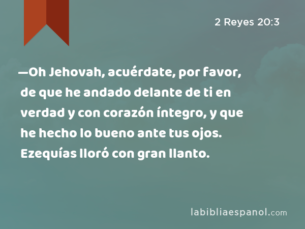 —Oh Jehovah, acuérdate, por favor, de que he andado delante de ti en verdad y con corazón íntegro, y que he hecho lo bueno ante tus ojos. Ezequías lloró con gran llanto. - 2 Reyes 20:3