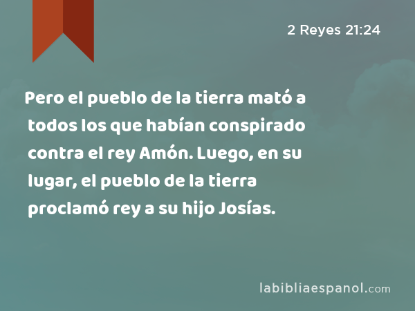 Pero el pueblo de la tierra mató a todos los que habían conspirado contra el rey Amón. Luego, en su lugar, el pueblo de la tierra proclamó rey a su hijo Josías. - 2 Reyes 21:24