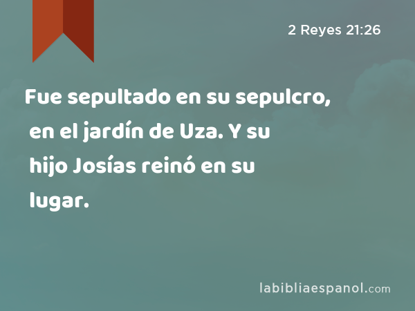 Fue sepultado en su sepulcro, en el jardín de Uza. Y su hijo Josías reinó en su lugar. - 2 Reyes 21:26