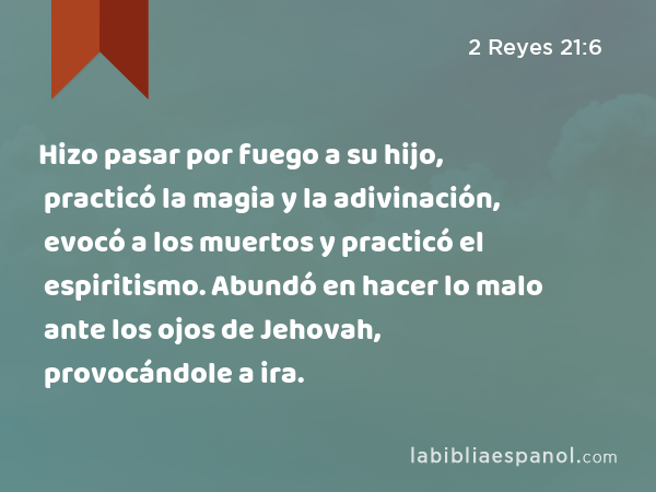 Hizo pasar por fuego a su hijo, practicó la magia y la adivinación, evocó a los muertos y practicó el espiritismo. Abundó en hacer lo malo ante los ojos de Jehovah, provocándole a ira. - 2 Reyes 21:6