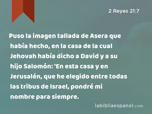 Puso la imagen tallada de Asera que había hecho, en la casa de la cual Jehovah había dicho a David y a su hijo Salomón: 'En esta casa y en Jerusalén, que he elegido entre todas las tribus de Israel, pondré mi nombre para siempre. - 2 Reyes 21:7