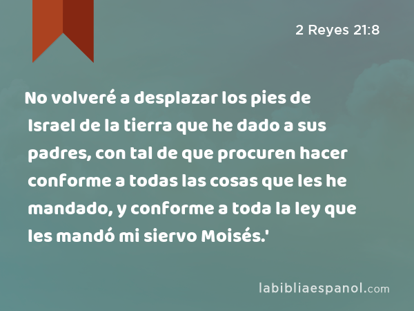 No volveré a desplazar los pies de Israel de la tierra que he dado a sus padres, con tal de que procuren hacer conforme a todas las cosas que les he mandado, y conforme a toda la ley que les mandó mi siervo Moisés.' - 2 Reyes 21:8