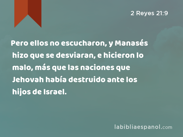 Pero ellos no escucharon, y Manasés hizo que se desviaran, e hicieron lo malo, más que las naciones que Jehovah había destruido ante los hijos de Israel. - 2 Reyes 21:9