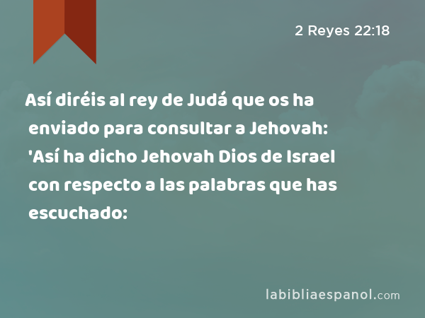 Así diréis al rey de Judá que os ha enviado para consultar a Jehovah: 'Así ha dicho Jehovah Dios de Israel con respecto a las palabras que has escuchado: - 2 Reyes 22:18