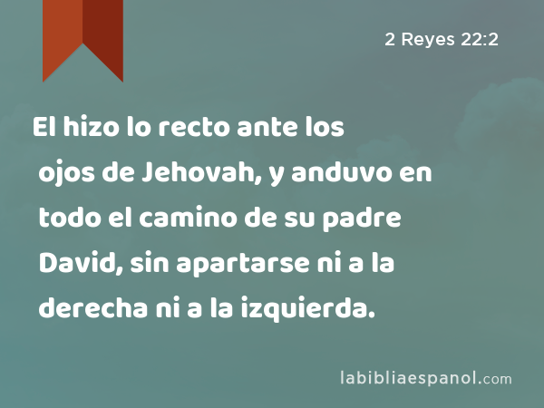 El hizo lo recto ante los ojos de Jehovah, y anduvo en todo el camino de su padre David, sin apartarse ni a la derecha ni a la izquierda. - 2 Reyes 22:2