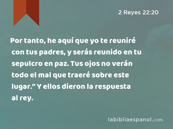 Por tanto, he aquí que yo te reuniré con tus padres, y serás reunido en tu sepulcro en paz. Tus ojos no verán todo el mal que traeré sobre este lugar.’' Y ellos dieron la respuesta al rey. - 2 Reyes 22:20