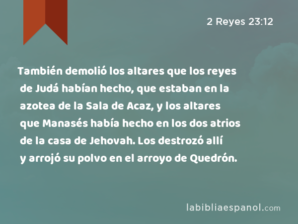 También demolió los altares que los reyes de Judá habían hecho, que estaban en la azotea de la Sala de Acaz, y los altares que Manasés había hecho en los dos atrios de la casa de Jehovah. Los destrozó allí y arrojó su polvo en el arroyo de Quedrón. - 2 Reyes 23:12