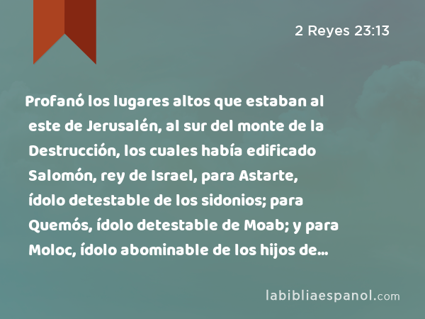 Profanó los lugares altos que estaban al este de Jerusalén, al sur del monte de la Destrucción, los cuales había edificado Salomón, rey de Israel, para Astarte, ídolo detestable de los sidonios; para Quemós, ídolo detestable de Moab; y para Moloc, ídolo abominable de los hijos de Amón. - 2 Reyes 23:13