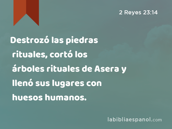 Destrozó las piedras rituales, cortó los árboles rituales de Asera y llenó sus lugares con huesos humanos. - 2 Reyes 23:14