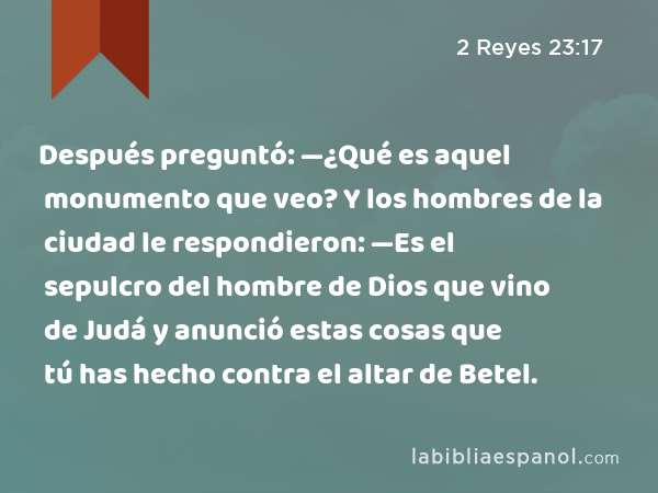 Después preguntó: —¿Qué es aquel monumento que veo? Y los hombres de la ciudad le respondieron: —Es el sepulcro del hombre de Dios que vino de Judá y anunció estas cosas que tú has hecho contra el altar de Betel. - 2 Reyes 23:17