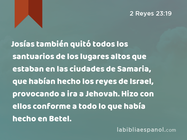 Josías también quitó todos los santuarios de los lugares altos que estaban en las ciudades de Samaria, que habían hecho los reyes de Israel, provocando a ira a Jehovah. Hizo con ellos conforme a todo lo que había hecho en Betel. - 2 Reyes 23:19