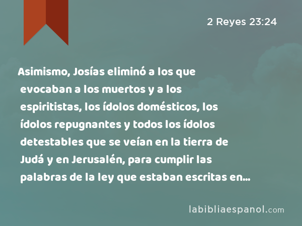 Asimismo, Josías eliminó a los que evocaban a los muertos y a los espiritistas, los ídolos domésticos, los ídolos repugnantes y todos los ídolos detestables que se veían en la tierra de Judá y en Jerusalén, para cumplir las palabras de la ley que estaban escritas en el libro que el sacerdote Hilquías había hallado en la casa de Jehovah. - 2 Reyes 23:24