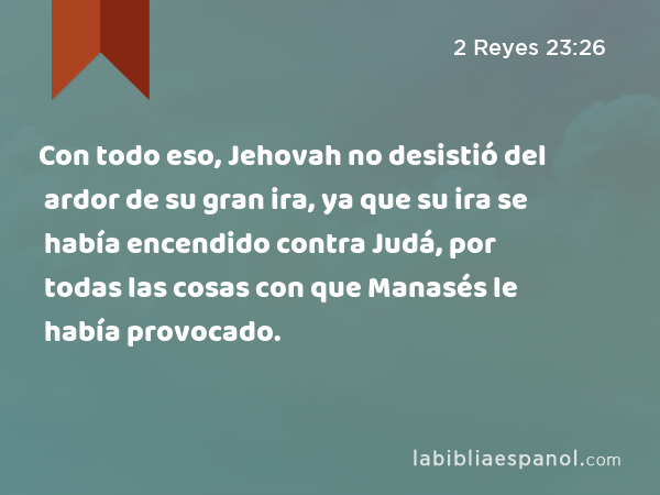 Con todo eso, Jehovah no desistió del ardor de su gran ira, ya que su ira se había encendido contra Judá, por todas las cosas con que Manasés le había provocado. - 2 Reyes 23:26