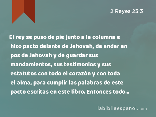 El rey se puso de pie junto a la columna e hizo pacto delante de Jehovah, de andar en pos de Jehovah y de guardar sus mandamientos, sus testimonios y sus estatutos con todo el corazón y con toda el alma, para cumplir las palabras de este pacto escritas en este libro. Entonces todo el pueblo se puso de pie a favor del pacto. - 2 Reyes 23:3