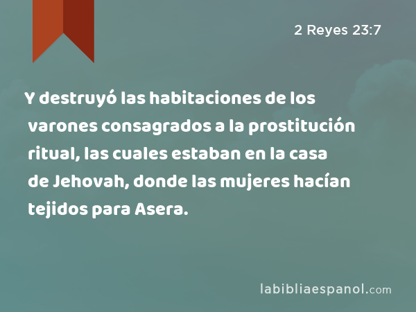 Y destruyó las habitaciones de los varones consagrados a la prostitución ritual, las cuales estaban en la casa de Jehovah, donde las mujeres hacían tejidos para Asera. - 2 Reyes 23:7