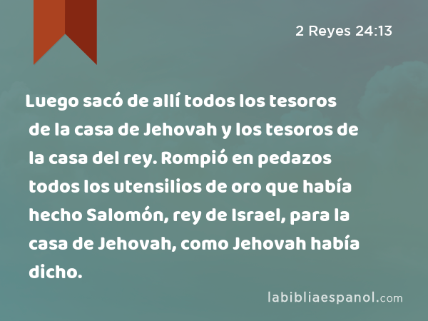 Luego sacó de allí todos los tesoros de la casa de Jehovah y los tesoros de la casa del rey. Rompió en pedazos todos los utensilios de oro que había hecho Salomón, rey de Israel, para la casa de Jehovah, como Jehovah había dicho. - 2 Reyes 24:13