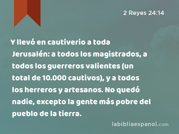 Y llevó en cautiverio a toda Jerusalén: a todos los magistrados, a todos los guerreros valientes (un total de 10.000 cautivos), y a todos los herreros y artesanos. No quedó nadie, excepto la gente más pobre del pueblo de la tierra. - 2 Reyes 24:14