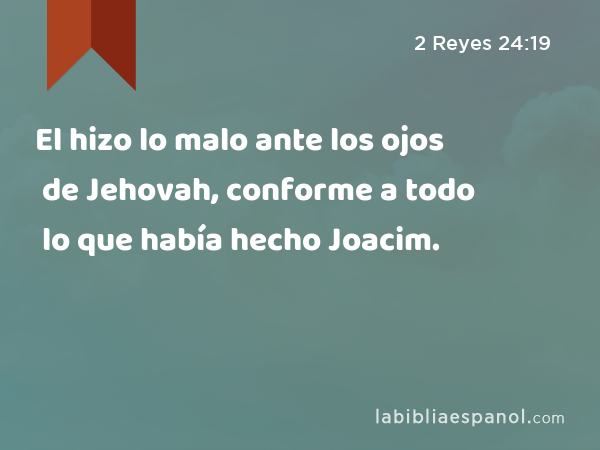 El hizo lo malo ante los ojos de Jehovah, conforme a todo lo que había hecho Joacim. - 2 Reyes 24:19