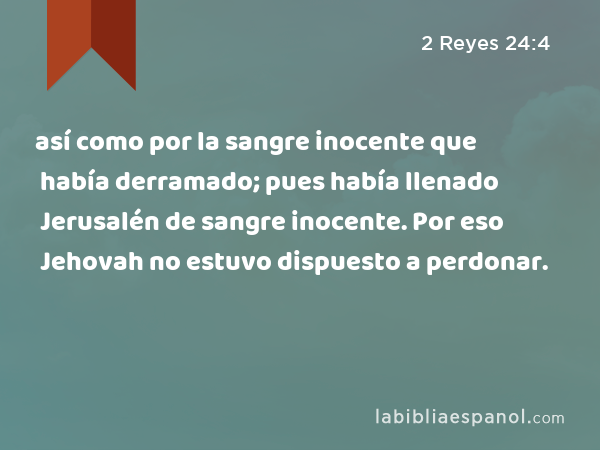 así como por la sangre inocente que había derramado; pues había llenado Jerusalén de sangre inocente. Por eso Jehovah no estuvo dispuesto a perdonar. - 2 Reyes 24:4