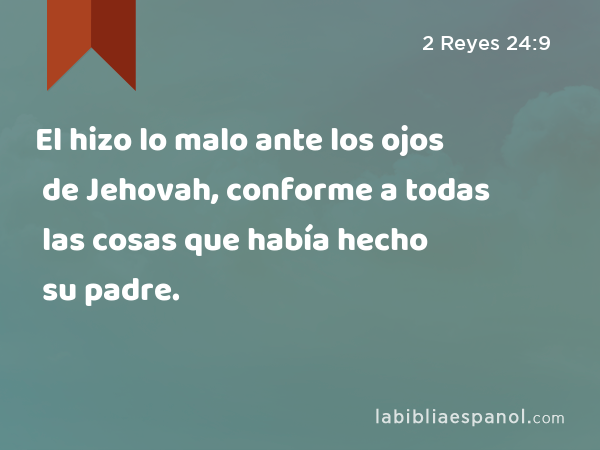 El hizo lo malo ante los ojos de Jehovah, conforme a todas las cosas que había hecho su padre. - 2 Reyes 24:9