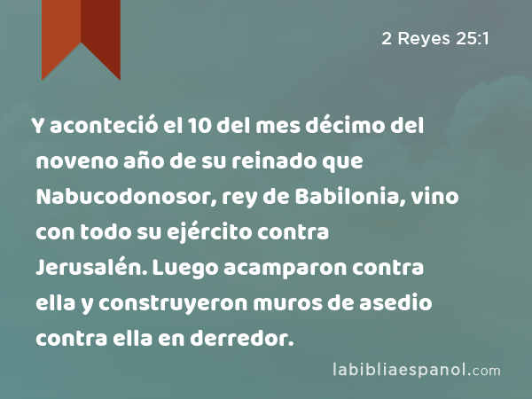 Y aconteció el 10 del mes décimo del noveno año de su reinado que Nabucodonosor, rey de Babilonia, vino con todo su ejército contra Jerusalén. Luego acamparon contra ella y construyeron muros de asedio contra ella en derredor. - 2 Reyes 25:1