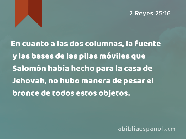 En cuanto a las dos columnas, la fuente y las bases de las pilas móviles que Salomón había hecho para la casa de Jehovah, no hubo manera de pesar el bronce de todos estos objetos. - 2 Reyes 25:16