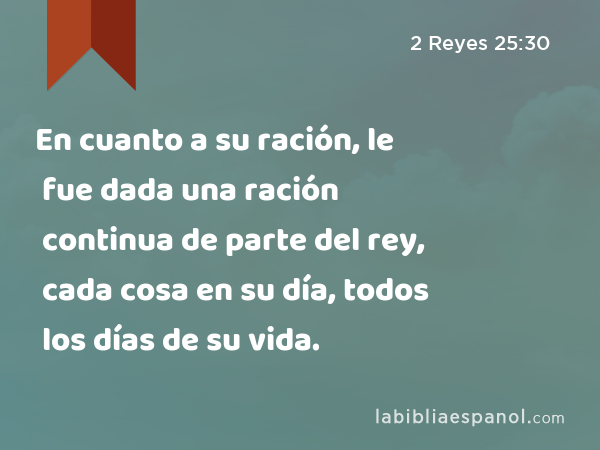 En cuanto a su ración, le fue dada una ración continua de parte del rey, cada cosa en su día, todos los días de su vida. - 2 Reyes 25:30