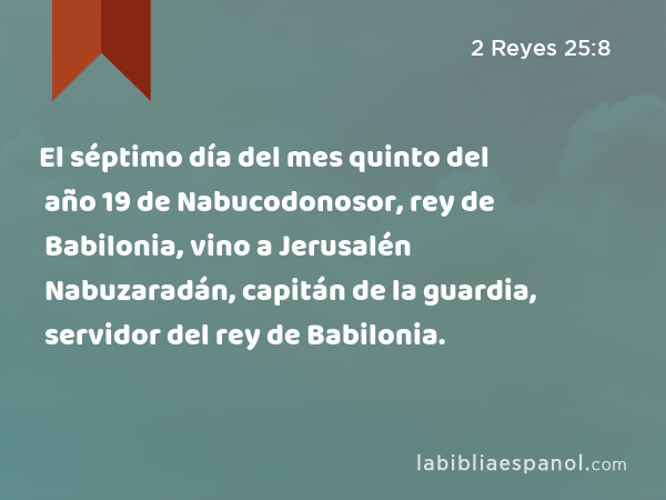 El séptimo día del mes quinto del año 19 de Nabucodonosor, rey de Babilonia, vino a Jerusalén Nabuzaradán, capitán de la guardia, servidor del rey de Babilonia. - 2 Reyes 25:8