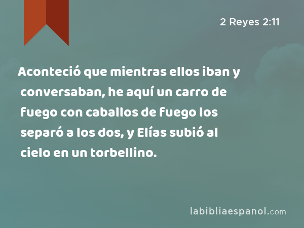 Aconteció que mientras ellos iban y conversaban, he aquí un carro de fuego con caballos de fuego los separó a los dos, y Elías subió al cielo en un torbellino. - 2 Reyes 2:11