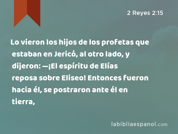 Lo vieron los hijos de los profetas que estaban en Jericó, al otro lado, y dijeron: —¡El espíritu de Elías reposa sobre Eliseo! Entonces fueron hacia él, se postraron ante él en tierra, - 2 Reyes 2:15