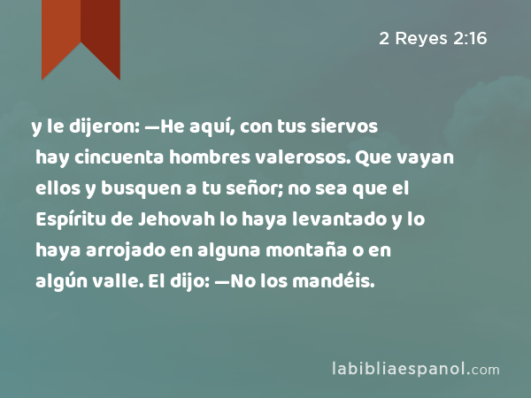 y le dijeron: —He aquí, con tus siervos hay cincuenta hombres valerosos. Que vayan ellos y busquen a tu señor; no sea que el Espíritu de Jehovah lo haya levantado y lo haya arrojado en alguna montaña o en algún valle. El dijo: —No los mandéis. - 2 Reyes 2:16