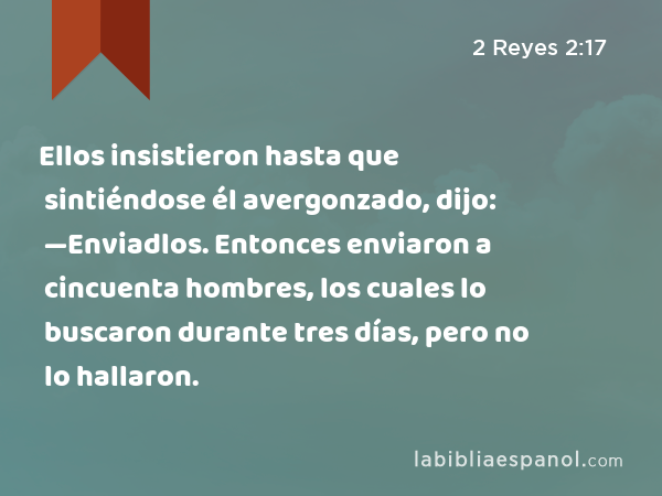 Ellos insistieron hasta que sintiéndose él avergonzado, dijo: —Enviadlos. Entonces enviaron a cincuenta hombres, los cuales lo buscaron durante tres días, pero no lo hallaron. - 2 Reyes 2:17