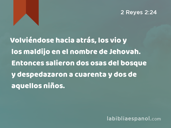 Volviéndose hacia atrás, los vio y los maldijo en el nombre de Jehovah. Entonces salieron dos osas del bosque y despedazaron a cuarenta y dos de aquellos niños. - 2 Reyes 2:24