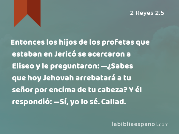 Entonces los hijos de los profetas que estaban en Jericó se acercaron a Eliseo y le preguntaron: —¿Sabes que hoy Jehovah arrebatará a tu señor por encima de tu cabeza? Y él respondió: —Sí, yo lo sé. Callad. - 2 Reyes 2:5