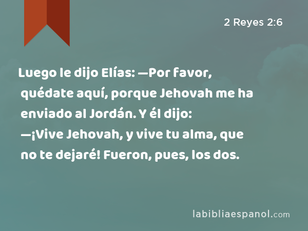 Luego le dijo Elías: —Por favor, quédate aquí, porque Jehovah me ha enviado al Jordán. Y él dijo: —¡Vive Jehovah, y vive tu alma, que no te dejaré! Fueron, pues, los dos. - 2 Reyes 2:6