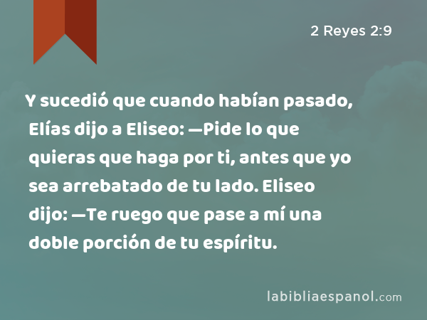 Y sucedió que cuando habían pasado, Elías dijo a Eliseo: —Pide lo que quieras que haga por ti, antes que yo sea arrebatado de tu lado. Eliseo dijo: —Te ruego que pase a mí una doble porción de tu espíritu. - 2 Reyes 2:9