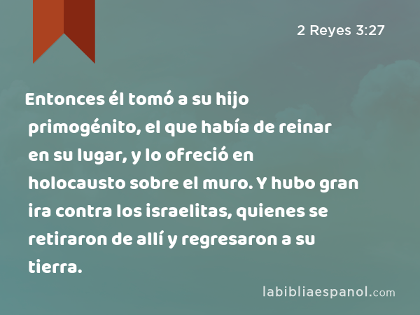 Entonces él tomó a su hijo primogénito, el que había de reinar en su lugar, y lo ofreció en holocausto sobre el muro. Y hubo gran ira contra los israelitas, quienes se retiraron de allí y regresaron a su tierra. - 2 Reyes 3:27