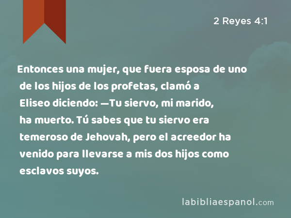 Entonces una mujer, que fuera esposa de uno de los hijos de los profetas, clamó a Eliseo diciendo: —Tu siervo, mi marido, ha muerto. Tú sabes que tu siervo era temeroso de Jehovah, pero el acreedor ha venido para llevarse a mis dos hijos como esclavos suyos. - 2 Reyes 4:1