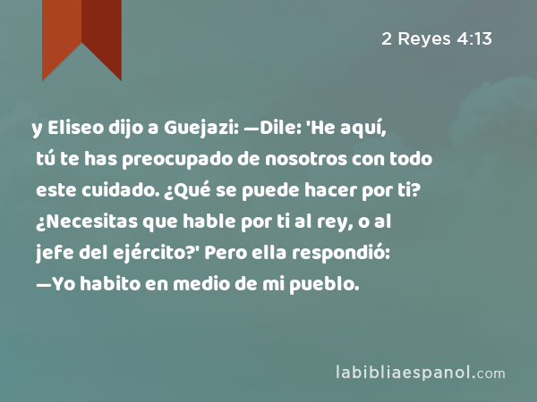 y Eliseo dijo a Guejazi: —Dile: 'He aquí, tú te has preocupado de nosotros con todo este cuidado. ¿Qué se puede hacer por ti? ¿Necesitas que hable por ti al rey, o al jefe del ejército?' Pero ella respondió: —Yo habito en medio de mi pueblo. - 2 Reyes 4:13