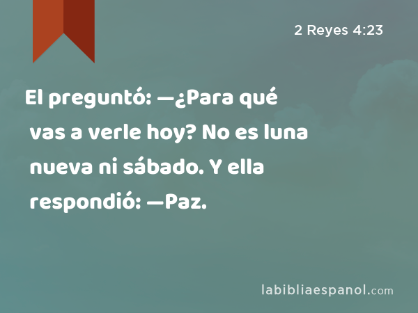 El preguntó: —¿Para qué vas a verle hoy? No es luna nueva ni sábado. Y ella respondió: —Paz. - 2 Reyes 4:23