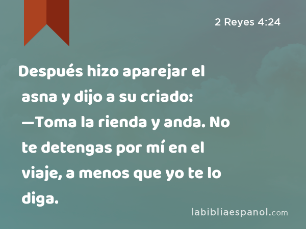 Después hizo aparejar el asna y dijo a su criado: —Toma la rienda y anda. No te detengas por mí en el viaje, a menos que yo te lo diga. - 2 Reyes 4:24