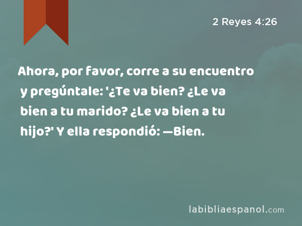 Ahora, por favor, corre a su encuentro y pregúntale: '¿Te va bien? ¿Le va bien a tu marido? ¿Le va bien a tu hijo?' Y ella respondió: —Bien. - 2 Reyes 4:26