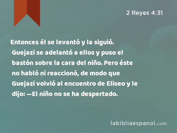 Entonces él se levantó y la siguió. Guejazi se adelantó a ellos y puso el bastón sobre la cara del niño. Pero éste no habló ni reaccionó, de modo que Guejazi volvió al encuentro de Eliseo y le dijo: —El niño no se ha despertado. - 2 Reyes 4:31