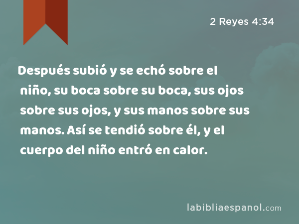 Después subió y se echó sobre el niño, su boca sobre su boca, sus ojos sobre sus ojos, y sus manos sobre sus manos. Así se tendió sobre él, y el cuerpo del niño entró en calor. - 2 Reyes 4:34