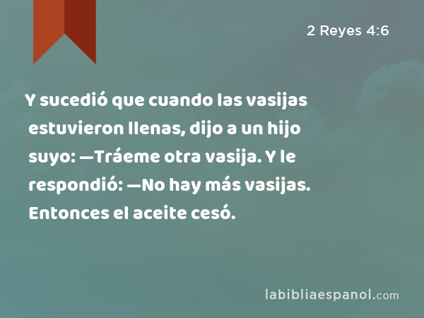 Y sucedió que cuando las vasijas estuvieron llenas, dijo a un hijo suyo: —Tráeme otra vasija. Y le respondió: —No hay más vasijas. Entonces el aceite cesó. - 2 Reyes 4:6