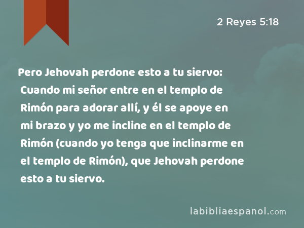 Pero Jehovah perdone esto a tu siervo: Cuando mi señor entre en el templo de Rimón para adorar allí, y él se apoye en mi brazo y yo me incline en el templo de Rimón (cuando yo tenga que inclinarme en el templo de Rimón), que Jehovah perdone esto a tu siervo. - 2 Reyes 5:18